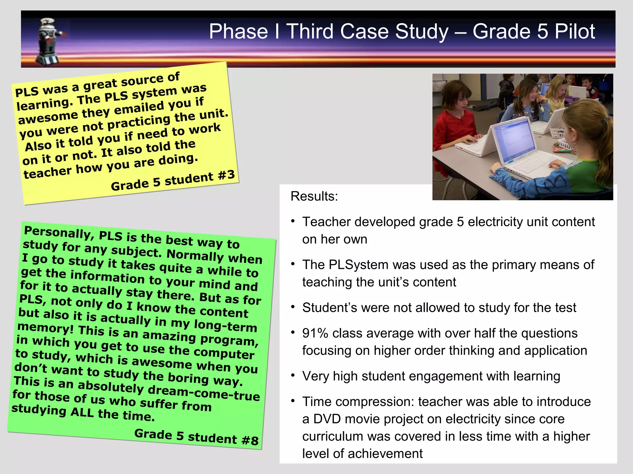 PLS was a great source of
learning. The PLS system was
awesome they emailed you if
you were not practicing the unit.
Also it told you if need to work
on it or not. It also told the
teacher how you are doing.
Grade 5 student #3
PLS was a great source of
learning. The PLS system was
awesome they emailed you if
you were not practicing the unit.
Also it told you if need to work
on it or not. It also told the
teacher how you are doing.
Grade 5 student #3
Personally, PLS is the best way tostudy for any subject. Normally whenI go to study it takes quite a while toget the information to your mind andfor it to actually stay there. But as forPLS, not only do I know the contentbut also it is actually in my long-termmemory! This is an amazing program,in which you get to use the computerto study, which is awesome when youdon’t want to study the boring way.This is an absolutely dream-come-truefor those of us who suffer fromstudying ALL the time.
Grade 5 student #8
Personally, PLS is the best way tostudy for any subject. Normally whenI go to study it takes quite a while toget the information to your mind andfor it to actually stay there. But as forPLS, not only do I know the contentbut also it is actually in my long-termmemory! This is an amazing program,in which you get to use the computerto study, which is awesome when youdon’t want to study the boring way.This is an absolutely dream-come-truefor those of us who suffer fromstudying ALL the time.
Grade 5 student #8
Phase I Third Case Study – Grade 5 Pilot
Results:
• Teacher developed grade 5 electricity unit content
on her own
• The PLSystem was used as the primary means of
teaching the unit’s content
• Student’s were not allowed to study for the test
• 91% class average with over half the questions
focusing on higher order thinking and application
• Very high student engagement with learning
• Time compression: teacher was able to introduce
a DVD movie project on electricity since core
curriculum was covered in less time with a higher
level of achievement
 