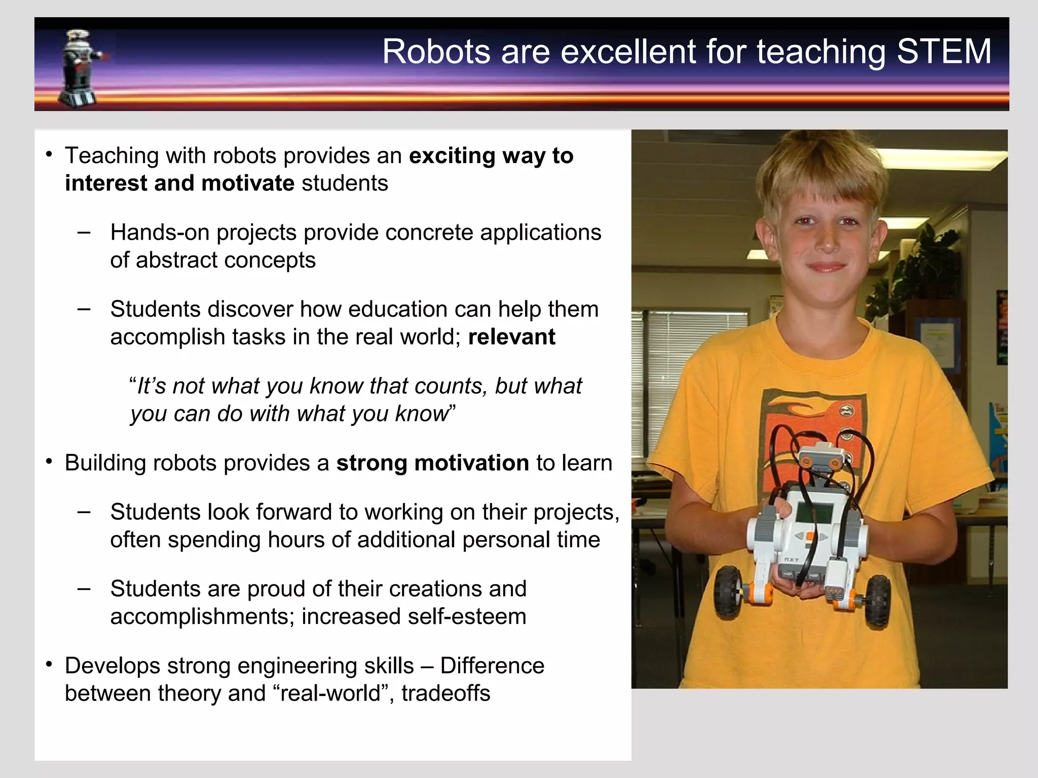 Robots are excellent for teaching STEM
• Teaching with robots provides an exciting way to
interest and motivate students
– Hands-on projects provide concrete applications
of abstract concepts
– Students discover how education can help them
accomplish tasks in the real world; relevant
“It’s not what you know that counts, but what
you can do with what you know”
• Building robots provides a strong motivation to learn
– Students look forward to working on their projects,
often spending hours of additional personal time
– Students are proud of their creations and
accomplishments; increased self-esteem
• Develops strong engineering skills – Difference
between theory and “real-world”, tradeoffs
 