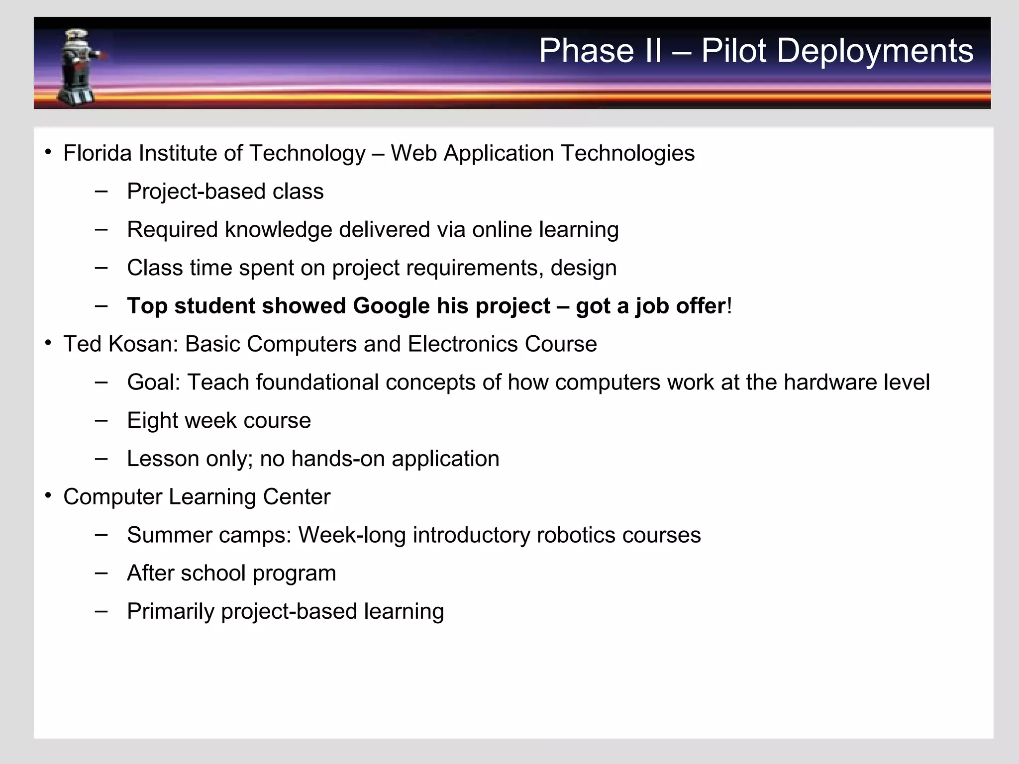 Phase II – Pilot Deployments
• Florida Institute of Technology – Web Application Technologies
– Project-based class
– Required knowledge delivered via online learning
– Class time spent on project requirements, design
– Top student showed Google his project – got a job offer!
• Ted Kosan: Basic Computers and Electronics Course
– Goal: Teach foundational concepts of how computers work at the hardware level
– Eight week course
– Lesson only; no hands-on application
• Computer Learning Center
– Summer camps: Week-long introductory robotics courses
– After school program
– Primarily project-based learning
 