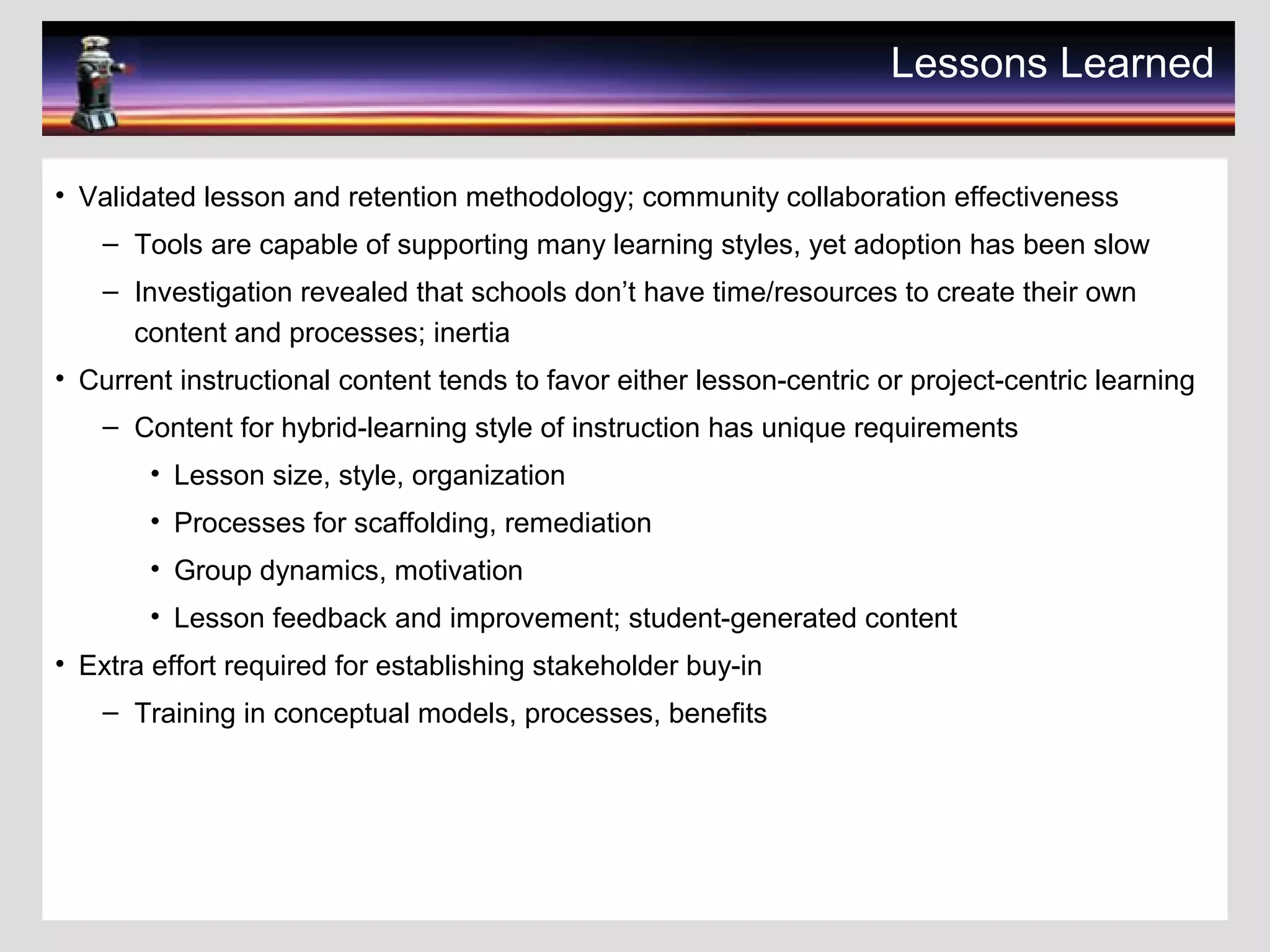 Lessons Learned
• Validated lesson and retention methodology; community collaboration effectiveness
– Tools are capable of supporting many learning styles, yet adoption has been slow
– Investigation revealed that schools don’t have time/resources to create their own
content and processes; inertia
• Current instructional content tends to favor either lesson-centric or project-centric learning
– Content for hybrid-learning style of instruction has unique requirements
• Lesson size, style, organization
• Processes for scaffolding, remediation
• Group dynamics, motivation
• Lesson feedback and improvement; student-generated content
• Extra effort required for establishing stakeholder buy-in
– Training in conceptual models, processes, benefits
 