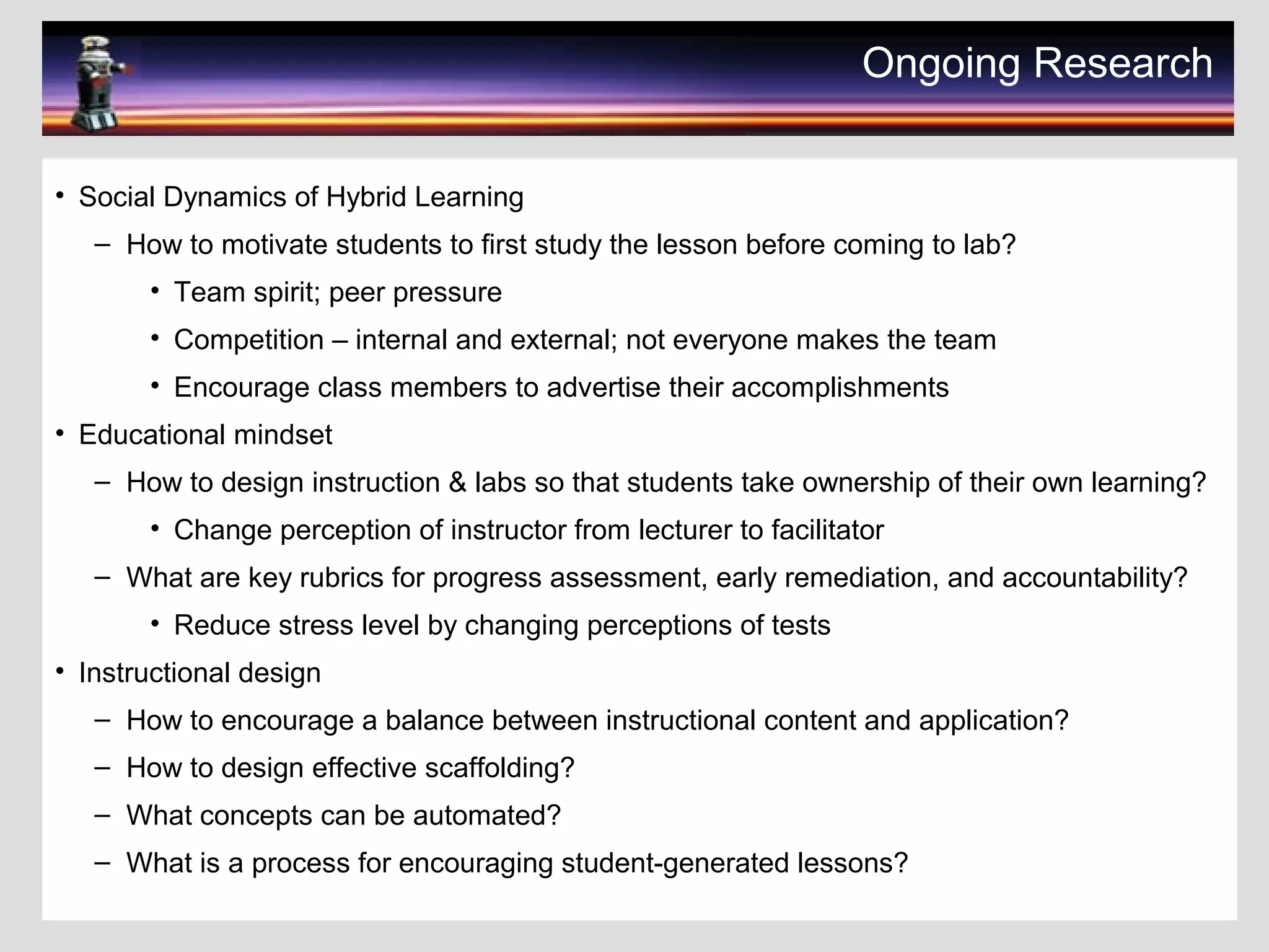 Ongoing Research
• Social Dynamics of Hybrid Learning
– How to motivate students to first study the lesson before coming to lab?
• Team spirit; peer pressure
• Competition – internal and external; not everyone makes the team
• Encourage class members to advertise their accomplishments
• Educational mindset
– How to design instruction & labs so that students take ownership of their own learning?
• Change perception of instructor from lecturer to facilitator
– What are key rubrics for progress assessment, early remediation, and accountability?
• Reduce stress level by changing perceptions of tests
• Instructional design
– How to encourage a balance between instructional content and application?
– How to design effective scaffolding?
– What concepts can be automated?
– What is a process for encouraging student-generated lessons?
 