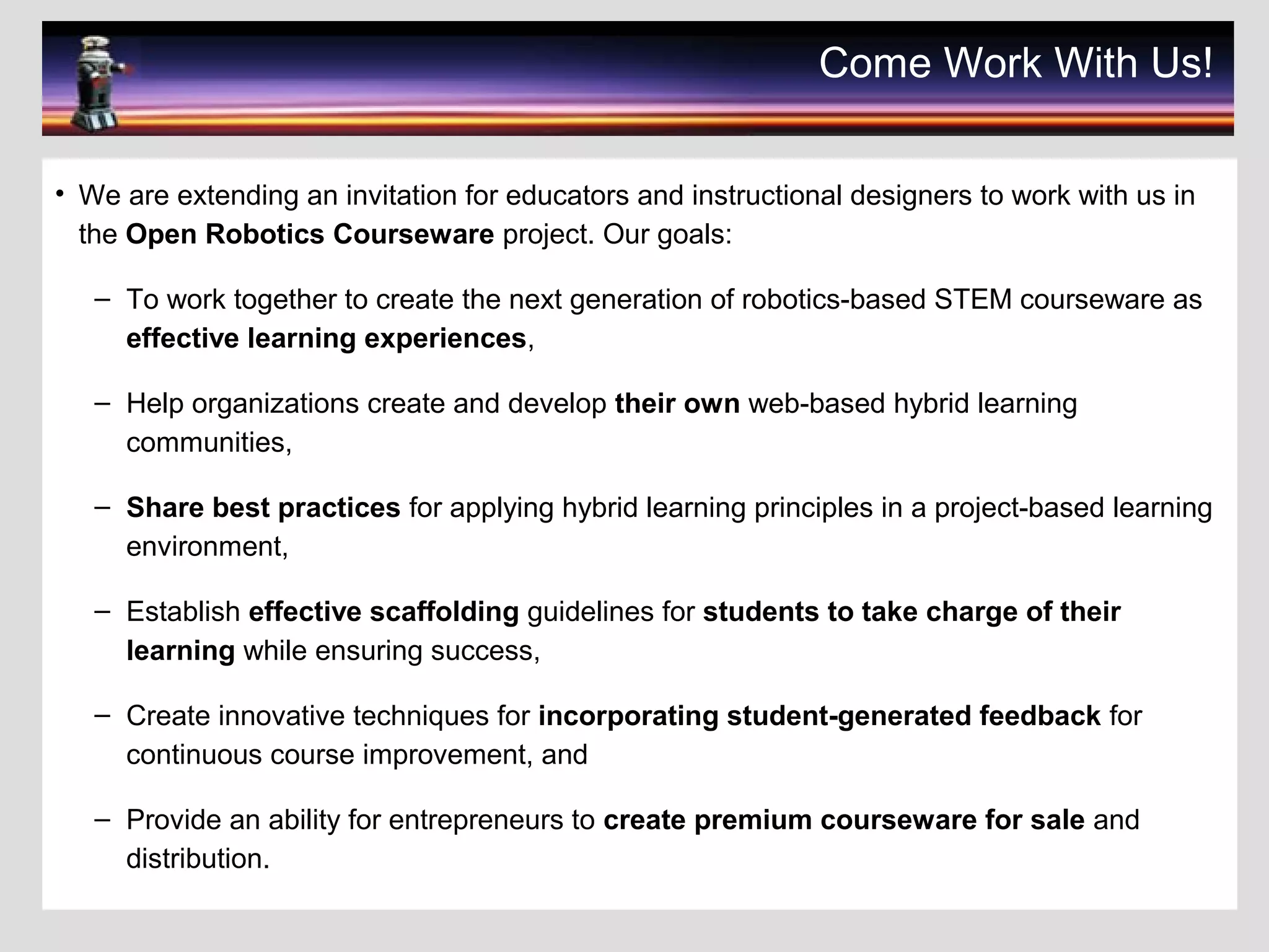 Come Work With Us!
• We are extending an invitation for educators and instructional designers to work with us in
the Open Robotics Courseware project. Our goals:
– To work together to create the next generation of robotics-based STEM courseware as
effective learning experiences,
– Help organizations create and develop their own web-based hybrid learning
communities,
– Share best practices for applying hybrid learning principles in a project-based learning
environment,
– Establish effective scaffolding guidelines for students to take charge of their
learning while ensuring success,
– Create innovative techniques for incorporating student-generated feedback for
continuous course improvement, and
– Provide an ability for entrepreneurs to create premium courseware for sale and
distribution.
 