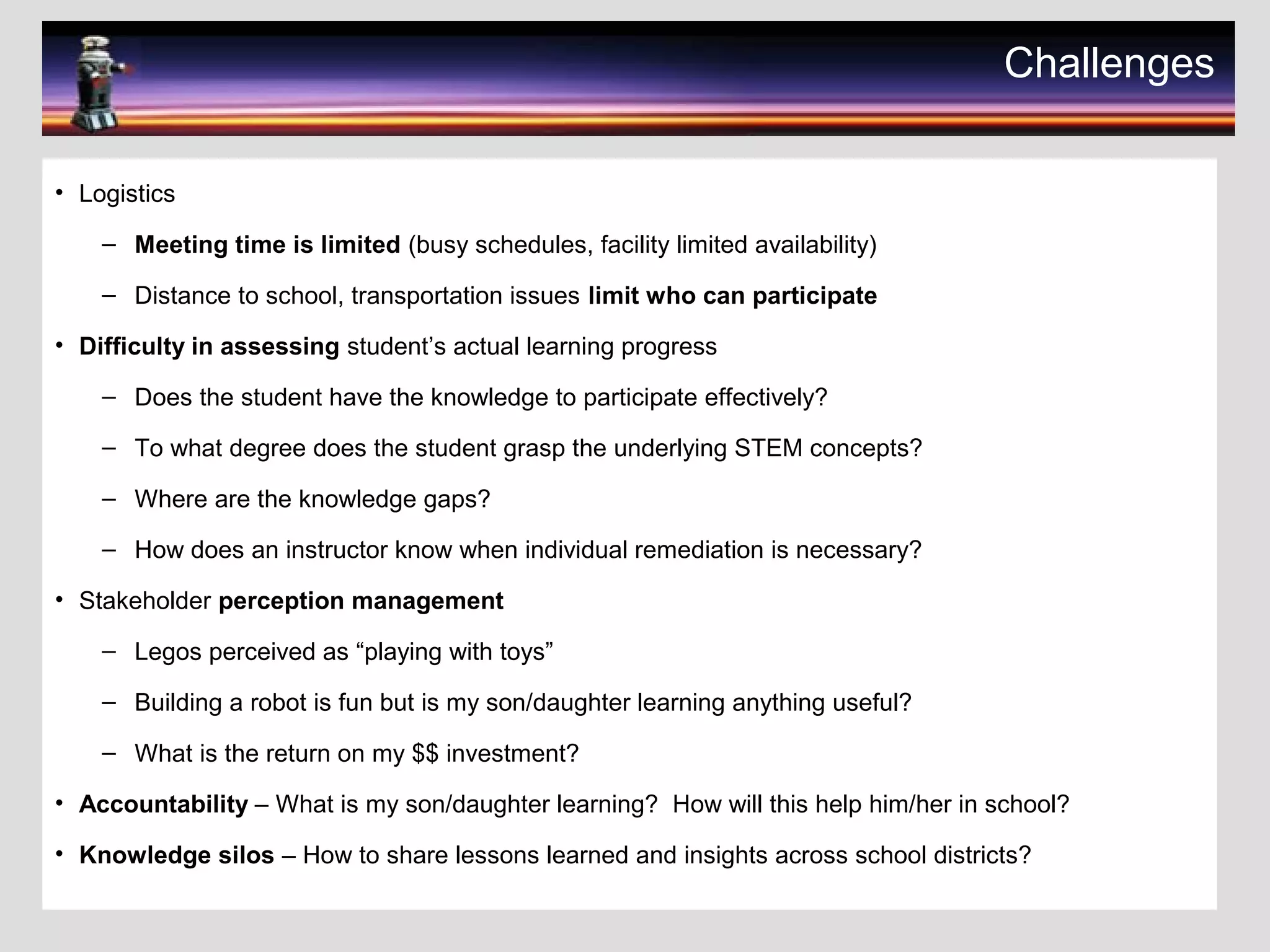 Challenges
• Logistics
– Meeting time is limited (busy schedules, facility limited availability)
– Distance to school, transportation issues limit who can participate
• Difficulty in assessing student’s actual learning progress
– Does the student have the knowledge to participate effectively?
– To what degree does the student grasp the underlying STEM concepts?
– Where are the knowledge gaps?
– How does an instructor know when individual remediation is necessary?
• Stakeholder perception management
– Legos perceived as “playing with toys”
– Building a robot is fun but is my son/daughter learning anything useful?
– What is the return on my $$ investment?
• Accountability – What is my son/daughter learning? How will this help him/her in school?
• Knowledge silos – How to share lessons learned and insights across school districts?
 