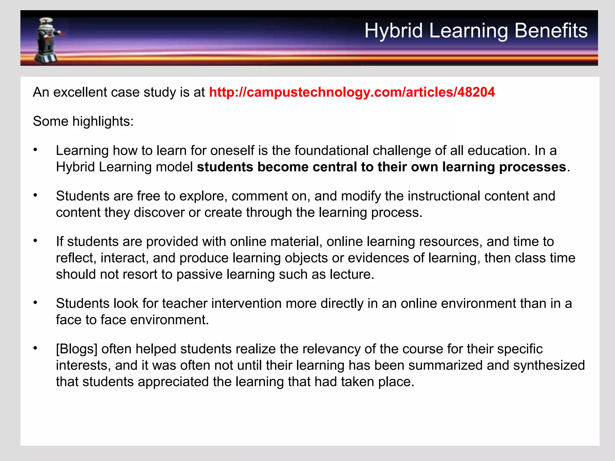Hybrid Learning Benefits
An excellent case study is at http://campustechnology.com/articles/48204
Some highlights:
• Learning how to learn for oneself is the foundational challenge of all education. In a
Hybrid Learning model students become central to their own learning processes.
• Students are free to explore, comment on, and modify the instructional content and
content they discover or create through the learning process.
• If students are provided with online material, online learning resources, and time to
reflect, interact, and produce learning objects or evidences of learning, then class time
should not resort to passive learning such as lecture.
• Students look for teacher intervention more directly in an online environment than in a
face to face environment.
• [Blogs] often helped students realize the relevancy of the course for their specific
interests, and it was often not until their learning has been summarized and synthesized
that students appreciated the learning that had taken place.
 
