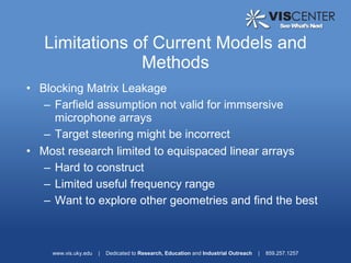 Limitations of Current Models and
                Methods
• Blocking Matrix Leakage
   – Farfield assumption not valid for immsersive
     microphone arrays
   – Target steering might be incorrect
• Most research limited to equispaced linear arrays
   – Hard to construct
   – Limited useful frequency range
   – Want to explore other geometries and find the best



    www.vis.uky.edu   |   Dedicated to Research, Education and Industrial Outreach   |   859.257.1257
 