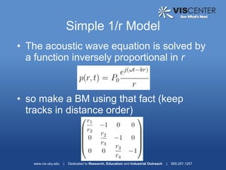 Simple 1/r Model
• The acoustic wave equation is solved by
  a function inversely proportional in r



• so make a BM using that fact (keep
  tracks in distance order)




   www.vis.uky.edu   |   Dedicated to Research, Education and Industrial Outreach   |   859.257.1257
 