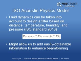 ISO Acoustic Physics Model
• Fluid dynamics can be taken into
  account to design a filter based on
  distance, temperature, humidity, and
  pressure (ISO standard 9613)



• Might allow us to add easily-obtainable
  information to enhance beamforming

   www.vis.uky.edu   |   Dedicated to Research, Education and Industrial Outreach   |   859.257.1257
 