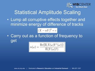 Statistical Amplitude Scaling
• Lump all corruptive effects together and
  minimize energy of difference of tracks

• Carry out as a function of frequency to
  get




   www.vis.uky.edu   |   Dedicated to Research, Education and Industrial Outreach   |   859.257.1257
 