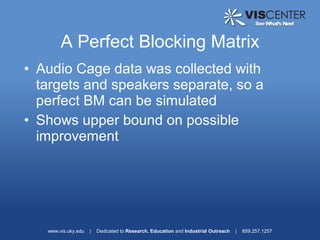 A Perfect Blocking Matrix
• Audio Cage data was collected with
  targets and speakers separate, so a
  perfect BM can be simulated
• Shows upper bound on possible
  improvement




   www.vis.uky.edu   |   Dedicated to Research, Education and Industrial Outreach   |   859.257.1257
 
