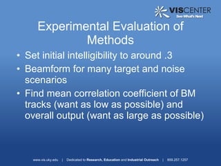 Experimental Evaluation of
             Methods
• Set initial intelligibility to around .3
• Beamform for many target and noise
  scenarios
• Find mean correlation coefficient of BM
  tracks (want as low as possible) and
  overall output (want as large as possible)



   www.vis.uky.edu   |   Dedicated to Research, Education and Industrial Outreach   |   859.257.1257
 