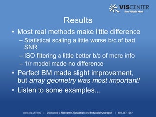 Results
• Most real methods make little difference
  – Statistical scaling a little worse b/c of bad
    SNR
  – ISO filtering a little better b/c of more info
  – 1/r model made no difference
• Perfect BM made slight improvement,
  but array geometry was most important!
• Listen to some examples...


   www.vis.uky.edu   |   Dedicated to Research, Education and Industrial Outreach   |   859.257.1257
 