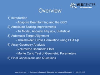 Overview
1) Introduction
       - Adaptive Beamforming and the GSC
2) Amplitude Scaling Improvements
       - 1/r Model, Acoustic Physics, Statistical
3) Automatic Target Alignment
       - Thresholded Cross Correlation using PHAT-β
4) Array Geometry Analysis
       - Volumetric Beamfield Plots
       - Monte Carlo Test of Geometric Parameters
5) Final Conclusions and Questions



     www.vis.uky.edu   |   Dedicated to Research, Education and Industrial Outreach   |   859.257.1257
 