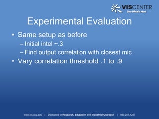Experimental Evaluation
• Same setup as before
  – Initial intel ~.3
  – Find output correlation with closest mic
• Vary correlation threshold .1 to .9




   www.vis.uky.edu   |   Dedicated to Research, Education and Industrial Outreach   |   859.257.1257
 
