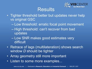 Results
• Tighter threshold better but updates never help
  vs original GSC
   – Low threshold: erratic focal point movement
   – High threshold: can't recover from bad
     updates
   – Low SNR makes good estimates very
     difficult
• Retrace of lags (multilateration) shows search
  window D should be tighter
• Array geometry still more important
• Listen to some more examples...
    www.vis.uky.edu   |   Dedicated to Research, Education and Industrial Outreach   |   859.257.1257
 
