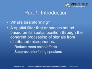 Part 1: Introduction
• What's beamforming?
• A spatial filter that enhances sound
  based on its spatial position through the
  coherent processing of signals from
  distributed microphones.
  – Reduce room noise/effects
  – Suppress interfering speakers


   www.vis.uky.edu   |   Dedicated to Research, Education and Industrial Outreach   |   859.257.1257
 