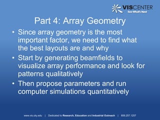 Part 4: Array Geometry
• Since array geometry is the most
  important factor, we need to find what
  the best layouts are and why
• Start by generating beamfields to
  visualize array performance and look for
  patterns qualitatively
• Then propose parameters and run
  computer simulations quantitatively


   www.vis.uky.edu   |   Dedicated to Research, Education and Industrial Outreach   |   859.257.1257
 