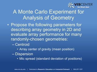 A Monte Carlo Experiment for
     Analysis of Geometry
• Propose the following parameters for
  describing array geometry in 2D and
  evaluate array performance for many
  randomly-chosen geometries:
  – Centroid
      • Array center of gravity (mean position)
  – Dispersion
      • Mic spread (standard deviation of positions)


   www.vis.uky.edu   |   Dedicated to Research, Education and Industrial Outreach   |   859.257.1257
 