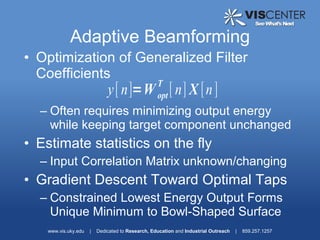 Adaptive Beamforming
• Optimization of Generalized Filter
  Coefficients
                                                   T
                              y[ n]=W [ n] X [n ]  opt
  – Often requires minimizing output energy
    while keeping target component unchanged
• Estimate statistics on the fly
  – Input Correlation Matrix unknown/changing
• Gradient Descent Toward Optimal Taps
  – Constrained Lowest Energy Output Forms
    Unique Minimum to Bowl-Shaped Surface
    www.vis.uky.edu   |   Dedicated to Research, Education and Industrial Outreach   |   859.257.1257
 