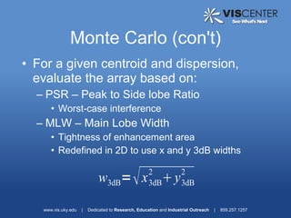 Monte Carlo (con't)
• For a given centroid and dispersion,
  evaluate the array based on:
  – PSR – Peak to Side lobe Ratio
      • Worst-case interference
  – MLW – Main Lobe Width
      • Tightness of enhancement area
      • Redefined in 2D to use x and y 3dB widths

                                                     2              2
                             w3dB=  x  y           3dB            3dB


   www.vis.uky.edu   |   Dedicated to Research, Education and Industrial Outreach   |   859.257.1257
 