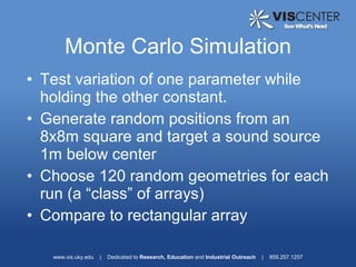 Monte Carlo Simulation
• Test variation of one parameter while
  holding the other constant.
• Generate random positions from an
  8x8m square and target a sound source
  1m below center
• Choose 120 random geometries for each
  run (a “class” of arrays)
• Compare to rectangular array

   www.vis.uky.edu   |   Dedicated to Research, Education and Industrial Outreach   |   859.257.1257
 