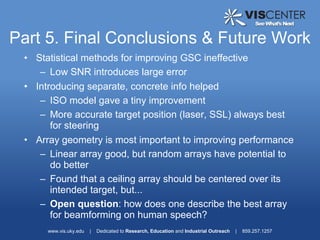 Part 5. Final Conclusions & Future Work
 • Statistical methods for improving GSC ineffective
    – Low SNR introduces large error
 • Introducing separate, concrete info helped
    – ISO model gave a tiny improvement
    – More accurate target position (laser, SSL) always best
       for steering
 • Array geometry is most important to improving performance
    – Linear array good, but random arrays have potential to
       do better
    – Found that a ceiling array should be centered over its
       intended target, but...
    – Open question: how does one describe the best array
       for beamforming on human speech?
      www.vis.uky.edu   |   Dedicated to Research, Education and Industrial Outreach   |   859.257.1257
 