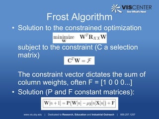 Frost Algorithm
• Solution to the constrained optimization

 subject to the constraint (C a selection
 matrix)

  The constraint vector dictates the sum of
  column weights, often F = [1 0 0 0...]
• Solution (P and F constant matrices):

   www.vis.uky.edu   |   Dedicated to Research, Education and Industrial Outreach   |   859.257.1257
 