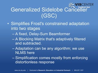 Generalized Sidelobe Canceller
             (GSC)
• Simplifies Frost's constrained adaptation
  into two stages
  – A fixed, Delay-Sum Beamformer
  – A Blocking Matrix that's adaptively filtered
    and subtracted.
  – Adaptation can be any algorithm; we use
    NLMS here
  – Simplification comes mostly from enforcing
    distortionless response
   www.vis.uky.edu   |   Dedicated to Research, Education and Industrial Outreach   |   859.257.1257
 