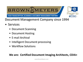 Document Management Company since 1994
• Services
  •   Document Scanning
  •   Document Hosting
  •   E-mail Archival
  •   Intelligent Document processing
  •   Workflow Solutions

  We are: Certified Document Imaging Architects, CDIA+
                        www.BrownMeyers.com
 