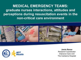 MEDICAL EMERGENCY TEAMS: graduate nurses interactions, attitudes and perceptions during resuscitation events in the non-critical care environment Jamie Ranse Research Coordinator Intensive Care Unit The Canberra Hospital 