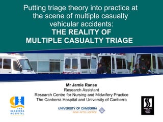 Putting triage theory into practice at  the scene of multiple casualty  vehicular accidents: THE REALITY  OF MULTIPLE CASUALTY TRIAGE   Mr Jamie Ranse Research Assistant Research Centre for Nursing and Midwifery Practice The Canberra Hospital and University of Canberra 
