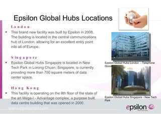 Epsilon Global Hubs Locations London This brand new facility was built by Epsilon in 2008, The building is located in the central communications hub of London, allowing for an excellent entry point into all of Europe. Singapore Epsilon Global Hubs Singapore is located in New Tech Park in Lorong Chuan, Singapore, is currently providing more than 700 square meters of data center space.  Hong Kong This facility is operating on the 9th floor of the state of the art Mega-I - Advantage complex; a purpose built data centre building that was opened in 2000. Epsilon Global Hubs London  - Telephone House Epsilon Global Hubs Singapore -  New Tech Park  