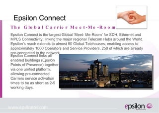 Epsilon Connect Epsilon Connect is the largest Global ‘Meet- Me-Room’ for SDH, Ethernet and MPLS Connectivity, linking the major regional Telecom Hubs around the World. Epsilon’s reach extends to almost 50 Global Telehouses, enabling access to approximately 1000 Operators and Service Providers, 250 of which are already pre-connected to the network. The Global Carrier Meet-Me-Room Epsilon Connect links all enabled buildings (Epsilon Points of Presence) together via one unified platform, allowing pre-connected Carriers service activation times to be as short as 2-5 working days. 