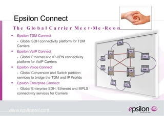 Epsilon Connect Epsilon TDM Connect  -  Global SDH connectivity platform for TDM Carriers Epsilon VoIP Connect -  Global Ethernet and IP-VPN connectivity platform for VoIP Carriers Epsilon Voice Connect -  Global Conversion and Switch partition services to bridge the TDM and IP Worlds Epsilon Enterprise Connect -  Global Enterprise SDH, Ethernet and MPLS connectivity services for Carriers The Global Carrier Meet-Me-Room 