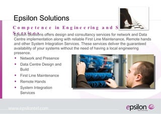 Epsilon Solutions Network and Presence Data Centre Design and Build First Line Maintenance Remote Hands System Integration Services Competence in Engineering and Support Services Epsilon Solutions offers design and consultancy services for network and Data Centre implementation along with reliable First Line Maintenance, Remote hands and other System Integration Services. These services deliver the guaranteed availability of your systems without the need of having a local engineering presence. 