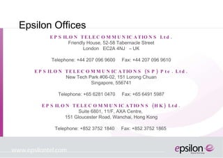 Epsilon Offices EPSILON TELECOMMUNICATIONS Ltd. Friendly House, 52-58 Tabernacle Street London  EC2A 4NJ  – UK Telephone: +44 207 096 9600  Fax: +44 207 096 9610 EPSILON TELECOMMUNICATIONS  (SP) Pte. Ltd. New Tech Park #06-02, 151 Lorong Chuan Singapore, 556741 Telephone: +65 6281 0470  Fax:  +65 6491 5987 EPSILON TELECOMMUNICATIONS (HK) Ltd. Suite 6801, 11/F, AXA Centre,  151 Gloucester Road, Wanchai, Hong Kong Telephone: +852 3752 1840  Fax: +852 3752 1865  