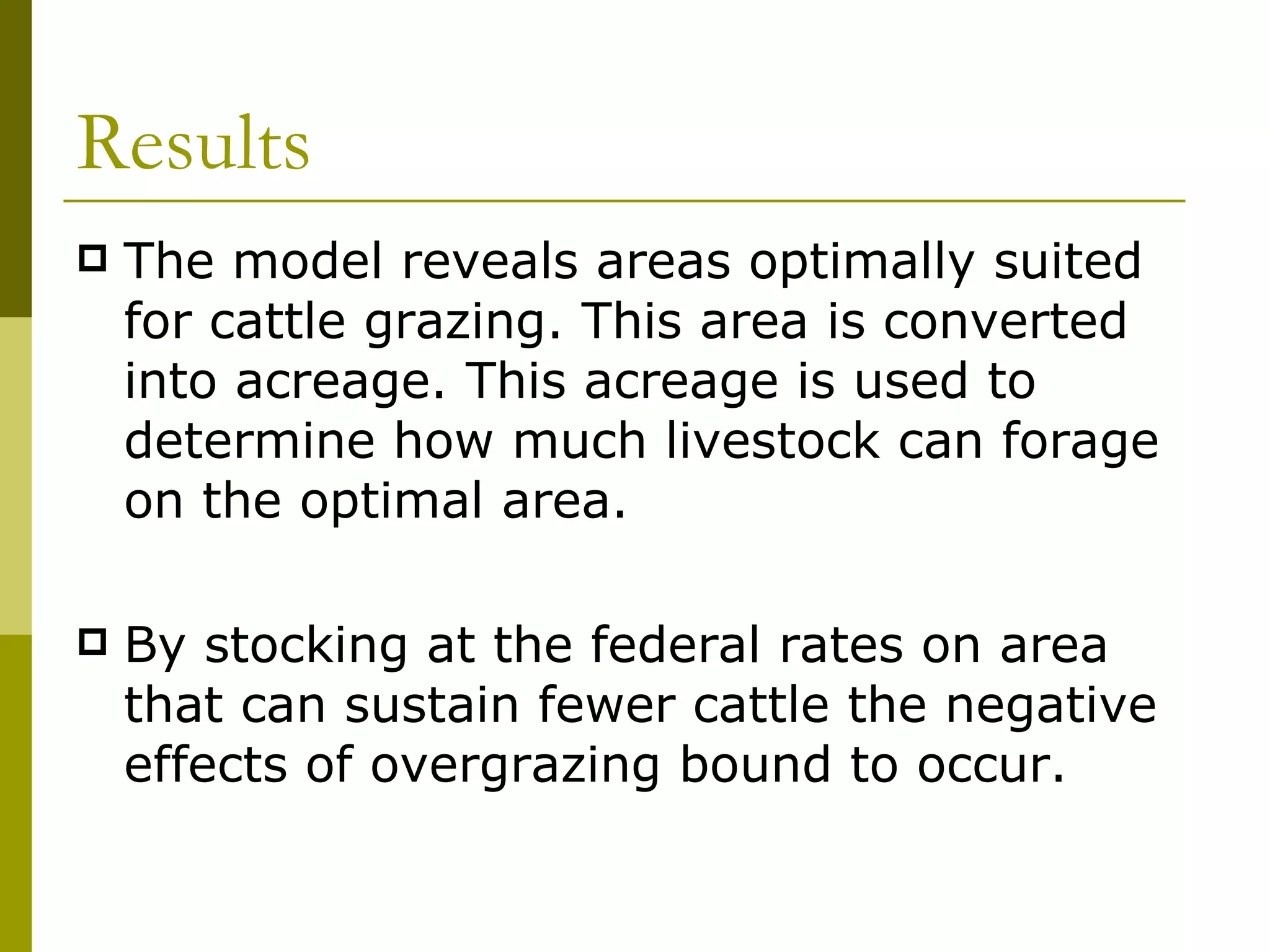 Results The model reveals areas optimally suited for cattle grazing. This area is converted into acreage. This acreage is used to determine how much livestock can forage on the optimal area. By stocking at the federal rates on area that can sustain fewer cattle the negative effects of overgrazing bound to occur. 