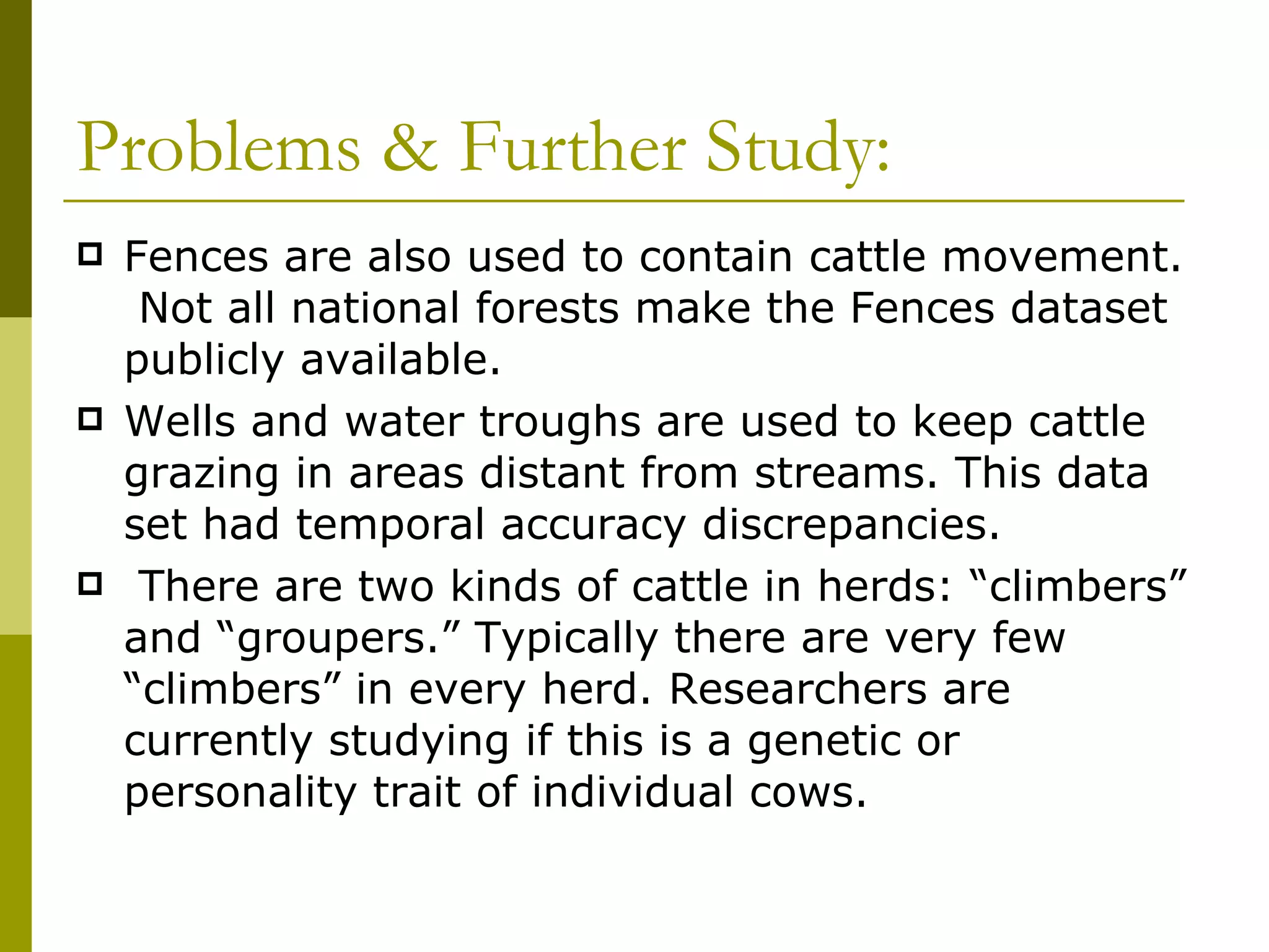Problems & Further Study: Fences are also used to contain cattle movement.  Not all national forests make the Fences dataset publicly available. Wells and water troughs are used to keep cattle grazing in areas distant from streams. This data set had temporal accuracy discrepancies. There are two kinds of cattle in herds: “climbers” and “groupers.” Typically there are very few “climbers” in every herd. Researchers are currently studying if this is a genetic or personality trait of individual cows.  