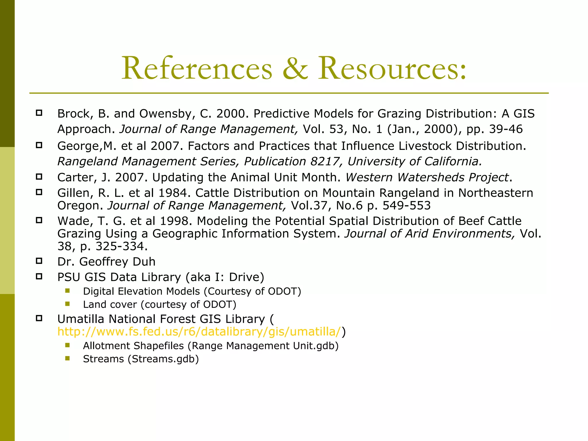 References & Resources: Brock, B. and Owensby, C. 2000. Predictive Models for Grazing Distribution: A GIS Approach.  Journal of Range Management,  Vol. 53, No. 1 (Jan., 2000), pp. 39-46   George,M. et al 2007. Factors and Practices that Influence Livestock Distribution.  Rangeland Management Series, Publication 8217, University of California.   Carter, J. 2007. Updating the Animal Unit Month.  Western Watersheds Project . Gillen, R. L. et al 1984. Cattle Distribution on Mountain Rangeland in Northeastern Oregon.  Journal of Range Management,  Vol.37, No.6 p. 549-553 Wade, T. G. et al 1998. Modeling the Potential Spatial Distribution of Beef Cattle Grazing Using a Geographic Information System.  Journal of Arid Environments,  Vol. 38, p. 325-334. Dr. Geoffrey Duh PSU GIS Data Library (aka I: Drive) Digital Elevation Models (Courtesy of ODOT) Land cover (courtesy of ODOT)  Umatilla National Forest GIS Library ( http://www.fs.fed.us/r6/datalibrary/gis/umatilla/ ) Allotment Shapefiles (Range Management Unit.gdb) Streams (Streams.gdb) 