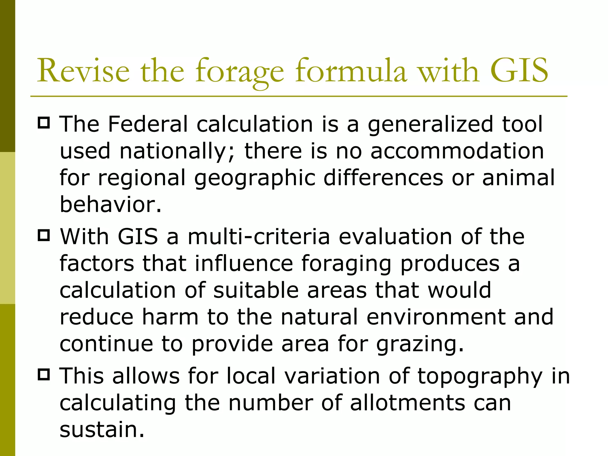 Revise the forage formula with GIS The Federal calculation is a generalized tool used nationally; there is no accommodation for regional geographic differences or animal behavior.  With GIS a multi-criteria evaluation of the factors that influence foraging produces a calculation of suitable areas that would reduce harm to the natural environment and continue to provide area for grazing.  This allows for local variation of topography in calculating the number of allotments can sustain. 