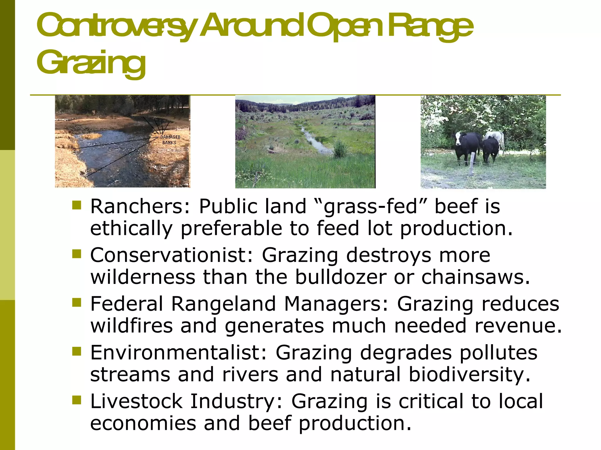 Controversy Around Open Range Grazing   Ranchers: Public land “grass-fed” beef is ethically preferable to feed lot production.  Conservationist: Grazing destroys more wilderness than the bulldozer or chainsaws.  Federal Rangeland Managers: Grazing reduces wildfires and generates much needed revenue.  Environmentalist: Grazing degrades pollutes streams and rivers and natural biodiversity. Livestock Industry: Grazing is critical to local economies and beef production. 