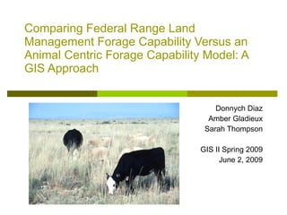 Comparing Federal Range Land Management Forage Capability Versus an Animal Centric Forage Capability Model: A GIS Approach   Donnych Diaz Amber Gladieux Sarah Thompson GIS II Spring 2009 June 2, 2009 