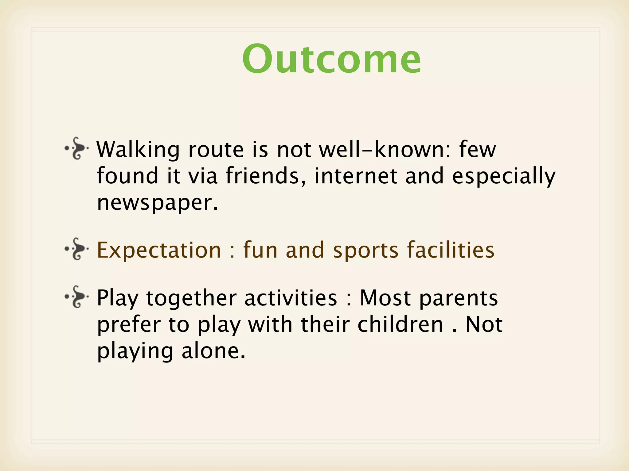 Outcome

Walking route is not well-known: few
found it via friends, internet and especially
newspaper.

Expectation : fun and sports facilities

Play together activities : Most parents
prefer to play with their children . Not
playing alone.
 