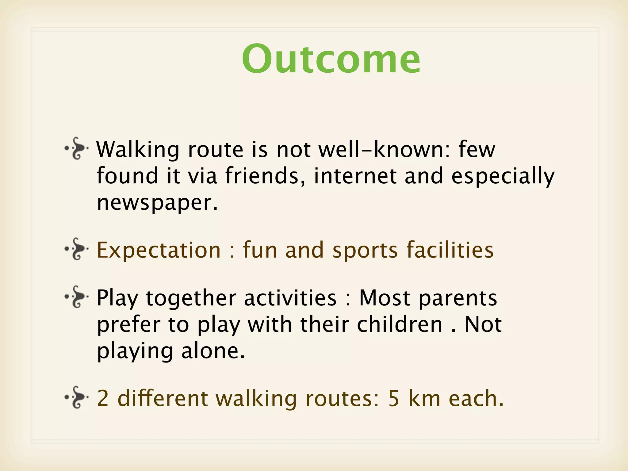 Outcome

Walking route is not well-known: few
found it via friends, internet and especially
newspaper.

Expectation : fun and sports facilities

Play together activities : Most parents
prefer to play with their children . Not
playing alone.

2 different walking routes: 5 km each.
 