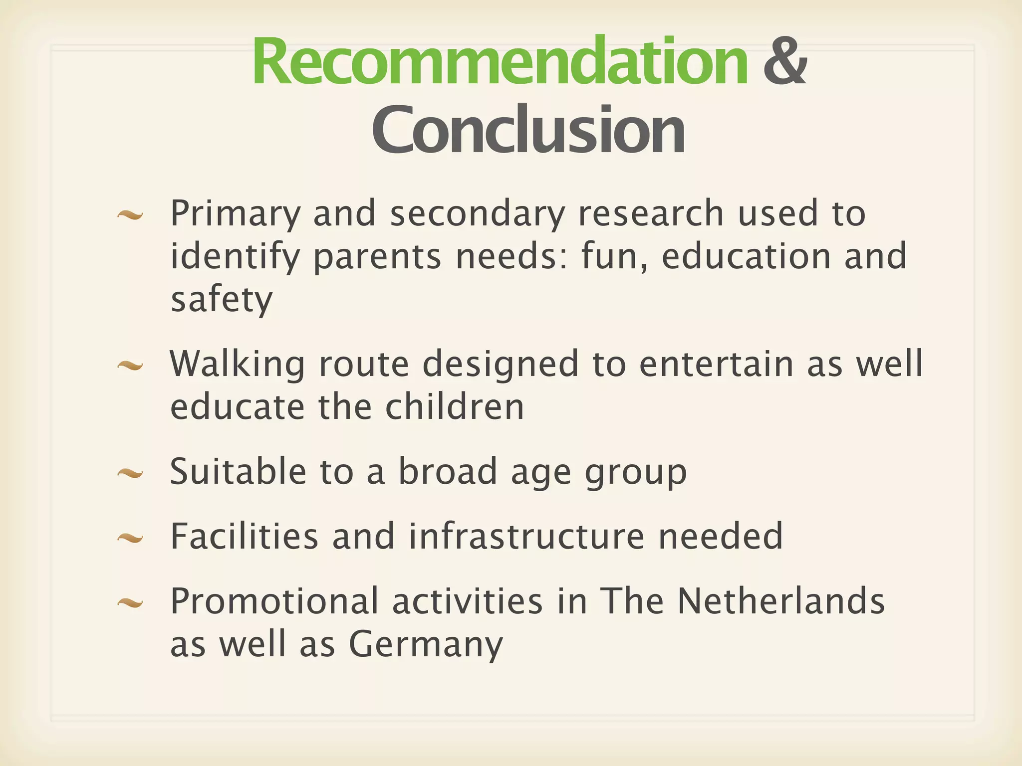 Recommendation &
        Conclusion
Primary and secondary research used to
identify parents needs: fun, education and
safety
Walking route designed to entertain as well
educate the children
Suitable to a broad age group
Facilities and infrastructure needed
Promotional activities in The Netherlands
as well as Germany
 