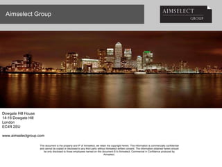 Aimselect Group This document is the property and IP of Aimselect, we retain the copyright herein. This information is commercially confidential and cannot be copied or disclosed to any third party without Aimselect written consent. The information obtained herein should be only disclosed to those employees named on this document.© to Aimselect, Commercial in Confidence produced by Aimselect  Dowgate Hill House 14-16 Dowgate Hill London  EC4R 2SU www.aimselectgroup.com 