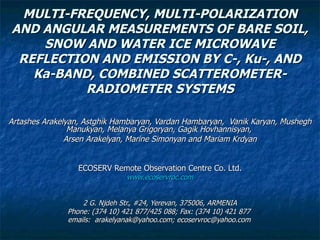 MULTI-FREQUENCY, MULTI-POLARIZATION AND ANGULAR MEASUREMENTS OF BARE SOIL, SNOW AND WATER ICE MICROWAVE REFLECTION AND EMISSION BY C-, Ku-, AND Ka-BAND, COMBINED SCATTEROMETER-RADIOMETER SYSTEMS Artashes Arakelyan, Astghik Hambaryan, Vardan Hambaryan,  Vanik Karyan, Mushegh Manukyan, Melanya Grigoryan, Gagik Hovhannisyan,  Arsen Arakelyan, Marine Simonyan and Mariam Krdyan ECOSERV Remote Observation Centre Co. Ltd. www.ecoservroc.com 2 G. Njdeh Str., #24, Yerevan, 375006, ARMENIA Phone: (374 10) 421 877/425 088; Fax: (374 10) 421 877  emails:  arakelyanak@yahoo.com; ecoservroc@yahoo.com   