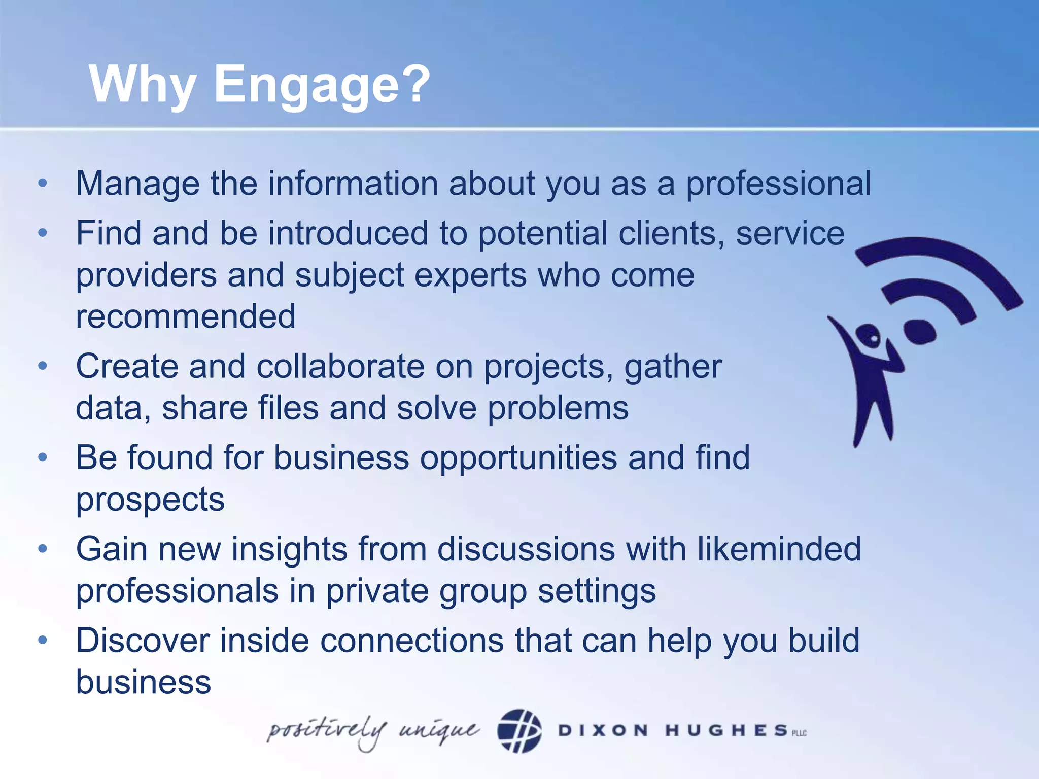 Why Engage?Manage the information about you as a professional Find and be introduced to potential clients, service providers and subject experts who come recommended Create and collaborate on projects, gather data, share files and solve problems Be found for business opportunities and find prospectsGain new insights from discussions with likeminded professionals in private group settings Discover inside connections that can help you build business