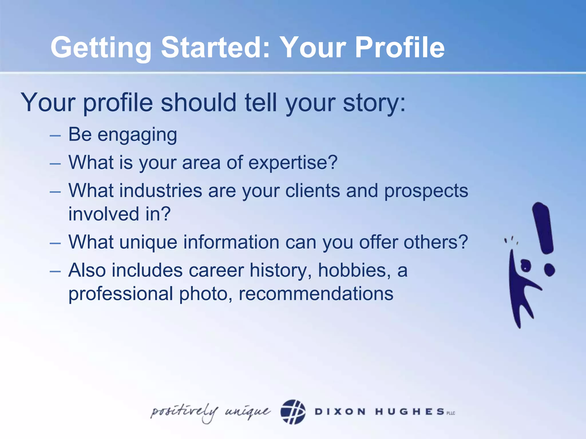 Getting Started: Your ProfileYour profile should tell your story:Be engagingWhat is your area of expertise?What industries are your clients and prospects involved in? What unique information can you offer others?Also includes career history, hobbies, a professional photo, recommendations