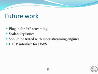 Future work
 Plug in for P2P streaming
 Scalability issues
 Should be tested with more streaming engines.
 HTTP interface for DAVS




                          37
 