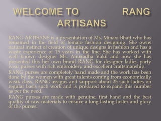 Welcome to                rang artisans RANG ARTISANS is a presentation of Ms. Minaxi Bhatt who has remained in the field of female fashion designing. She owns natural instinct of creation of unique designs in fashion and has a waste experience of 15 years in the line. She has worked with well known designer Ms. Anuradha Vakil and now she has presented this her own brand RANG for designer ladies party wear purses with rich embroidery and excellent craftsmanship.  RANG purses are completely hand made and the work has been done by the women with great talents coming from economically weak class. RANG assigns and support about 25 such ladies on regular basis such work and is prepared to expand this number as per the need.  RANG purses are made with genuine, first hand and the best quality of raw materials to ensure a long lasting luster and glory of the purses.  